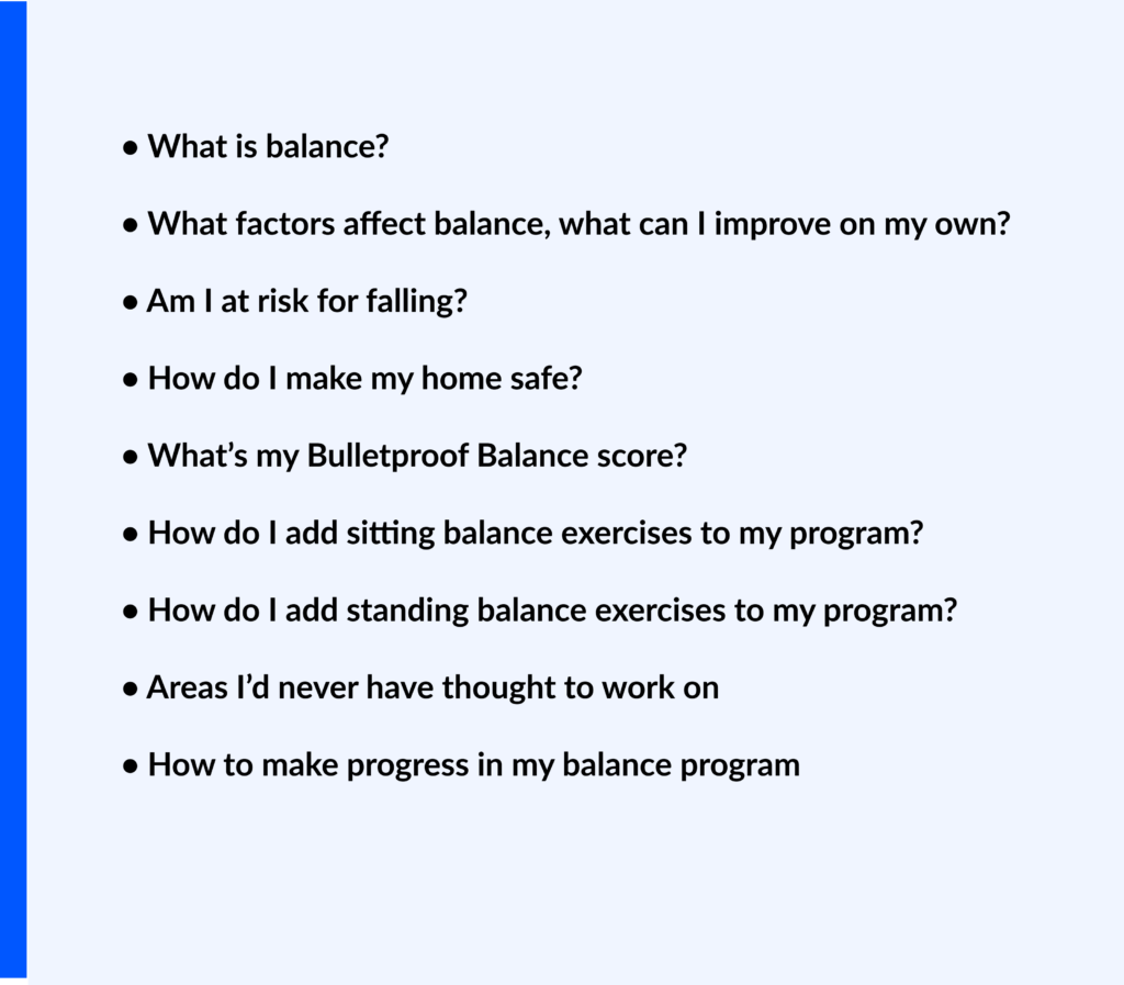 List of questions about balance including: What is balance? What factors affect balance? Am I at risk for falling? How do I make my home safe? What is my Bulletproof Balance score? How to add sitting and standing balance exercises to my program? Areas I'd never thought to work on for balance and how to make progress in my balance program.